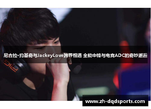 尼古拉·约基奇与JackeyLove跨界相遇 全能中锋与电竞ADC的奇妙邂逅